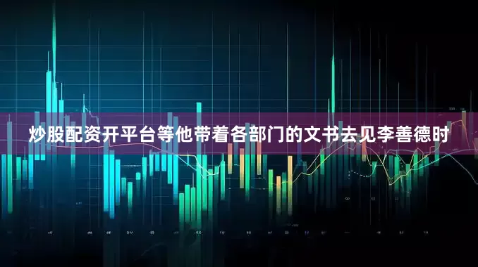 炒股配资开平台等他带着各部门的文书去见李善德时