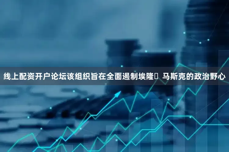 线上配资开户论坛　　该组织旨在全面遏制埃隆・马斯克的政治野心