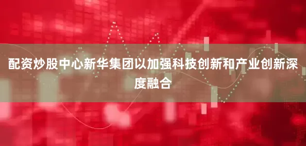 配资炒股中心新华集团以加强科技创新和产业创新深度融合