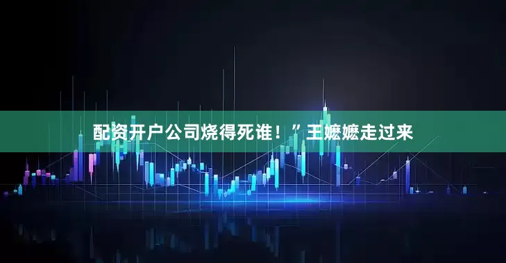 配资开户公司烧得死谁！”王嬷嬷走过来