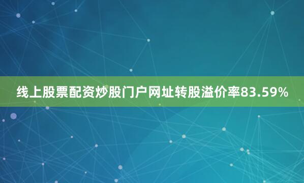线上股票配资炒股门户网址转股溢价率83.59%