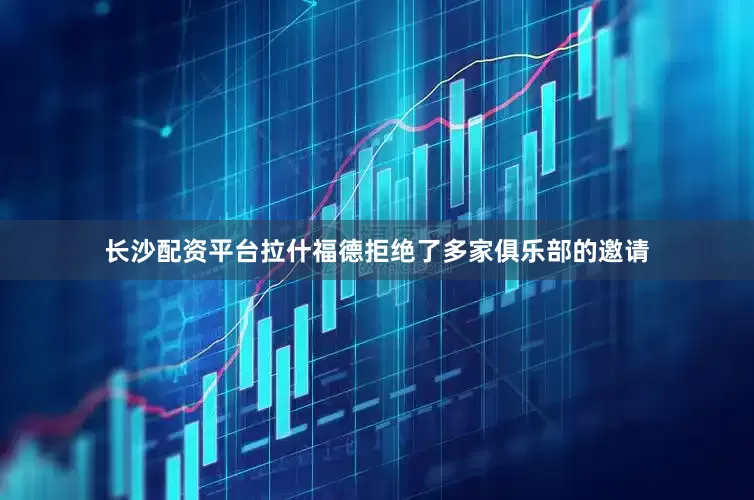 长沙配资平台拉什福德拒绝了多家俱乐部的邀请